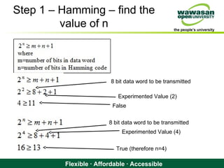 the people’s university
Flexible · Affordable · Accessible
Step 1 – Hamming – find the
value of n
8 bit data word to be transmitted
Experimented Value (2)
False
8 bit data word to be transmitted
Experimented Value (4)
True (therefore n=4)
 