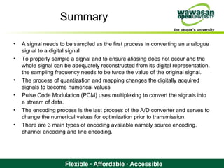 the people’s university
Flexible · Affordable · Accessible
Summary
• A signal needs to be sampled as the first process in converting an analogue
signal to a digital signal
• To properly sample a signal and to ensure aliasing does not occur and the
whole signal can be adequately reconstructed from its digital representation,
the sampling frequency needs to be twice the value of the original signal.
• The process of quantization and mapping changes the digitally acquired
signals to become numerical values
• Pulse Code Modulation (PCM) uses multiplexing to convert the signals into
a stream of data.
• The encoding process is the last process of the A/D converter and serves to
change the numerical values for optimization prior to transmission.
• There are 3 main types of encoding available namely source encoding,
channel encoding and line encoding.
 
