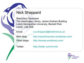 Repository Developer The Headingley Library,  James Graham Building Leeds Metropolitan University, Beckett Park Leeds, LS6 3QS Email:  [email_address] Main blog:   http://repositorynews.wordpress.com/ Other blogs: http://acerep.wordpress.com/   Twitter:    http://twitter.com/mrnick   Nick Sheppard 