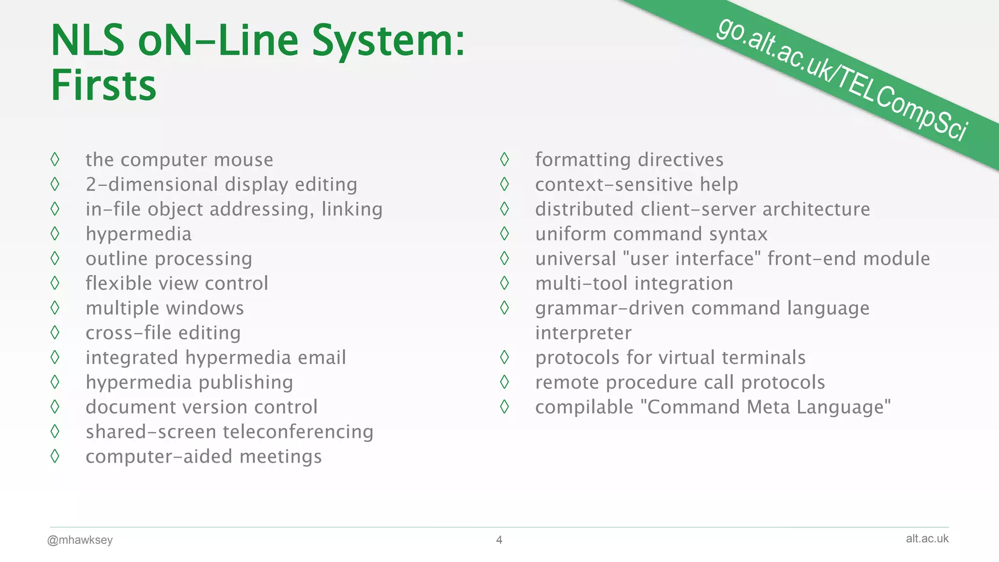 alt.ac.uk
NLS oN-Line System:
Firsts
◊ the computer mouse
◊ 2-dimensional display editing
◊ in-file object addressing, linking
◊ hypermedia
◊ outline processing
◊ flexible view control
◊ multiple windows
◊ cross-file editing
◊ integrated hypermedia email
◊ hypermedia publishing
◊ document version control
◊ shared-screen teleconferencing
◊ computer-aided meetings
◊ formatting directives
◊ context-sensitive help
◊ distributed client-server architecture
◊ uniform command syntax
◊ universal "user interface" front-end module
◊ multi-tool integration
◊ grammar-driven command language
interpreter
◊ protocols for virtual terminals
◊ remote procedure call protocols
◊ compilable "Command Meta Language"
@mhawksey 4
 