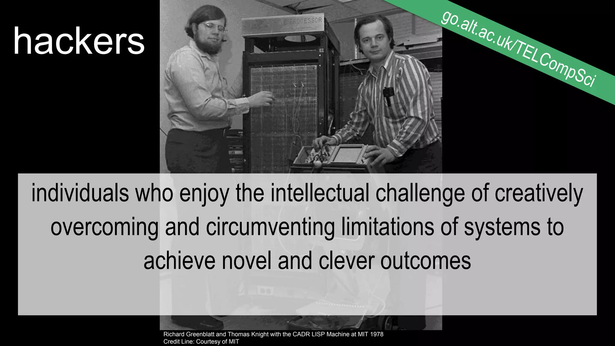 ©Thomas Hawk
https://flic.kr/p/fiGngo
Richard Greenblatt and Thomas Knight with the CADR LISP Machine at MIT 1978
Credit Line: Courtesy of MIT
hackers
individuals who enjoy the intellectual challenge of creatively
overcoming and circumventing limitations of systems to
achieve novel and clever outcomes
 