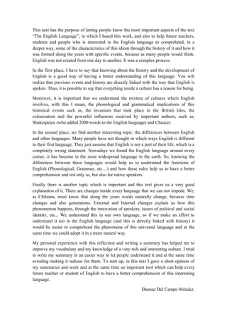 This text has the purpose of letting people know the most important aspects of the text
“The English Language”, in which I based this work, and also to help future teachers,
students and people who is interested in the English language to comprehend, in a
deeper way, some of the characteristics of this idiom through the history of it and how it
was formed along the years with specific events, because as many people would think,
English was not created from one day to another. It was a complex process.

In the first place, I have to say that knowing about the history and the development of
English is a good way of having a better understanding of this language. You will
realize that previous events and history are directly linked with the way that English is
spoken. Thus, it is possible to say that everything inside a culture has a reason for being.

Moreover, it is important that we understand the mixture of cultures which English
involves, with this I mean, the phonological and grammatical implications of this
historical events such as, the invasions that took place in the British Isles, the
colonization and the powerful influences received by important authors, such as,
Shakespeare (who added 2000 words to the English language) and Chaucer.

In the second place, we find another interesting topic: the differences between English
and other languages. Many people have not thought in which ways English is different
to their first language. They just assume that English is not a part of their life, which is a
completely wrong statement. Nowadays we found the English language around every
corner, it has become in the most widespread language in the earth. So, knowing the
differences between these languages would help us to understand the functions of
English (Phonological, Grammar, etc…) and how these rules help us to have a better
comprehension and not only us, but also for native speakers.

Finally there is another topic which is important and this text gives us a very good
explanation of it. There are changes inside every language that we can not impede. We,
as Chileans, must know that along the years words naturally change, because time
changes and also generations. External and Internal changes explain us how this
phenomenon happens, through the innovation of speakers, issues of political and social
identity, etc... We understand this in our own language, so if we make an effort to
understand it too in the English language (and this is directly linked with history) it
would be easier to comprehend the phenomena of this universal language and at the
same time we could adopt it in a more natural way.

My personal experience with this reflection and writing a summary has helped me to
improve my vocabulary and my knowledge of a very rich and interesting culture. I tried
to write my summary in an easier way to let people understand it and at the same time
avoiding making it tedious for them. To sum up, in this text I gave a short opinion of
my summaries and work and at the same time an important tool which can help every
future teacher or student of English to have a better comprehension of this interesting
language.

                                                               Dannae Del Campo Méndez.
 
