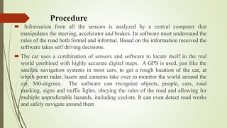 Procedure
 Information from all the sensors is analyzed by a central computer that
manipulates the steering, accelerator and brakes. Its software must understand the
rules of the road both formal and informal. Based on the information received the
software takes self driving decisions.
 The car uses a combination of sensors and software to locate itself in the real
world combined with highly accurate digital maps. A GPS is used, just like the
satellite navigation systems in most cars, to get a rough location of the car, at
which point radar, lasers and cameras take over to monitor the world around the
car, 360-degrees. The software can recognize objects, people, cars, road
marking, signs and traffic lights, obeying the rules of the road and allowing for
multiple unpredictable hazards, including cyclists. It can even detect road works
and safely navigate around them
 