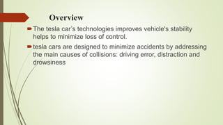 Overview
The tesla car’s technologies improves vehicle's stability
helps to minimize loss of control.
tesla cars are designed to minimize accidents by addressing
the main causes of collisions: driving error, distraction and
drowsiness
 