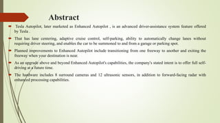 Abstract
 Tesla Autopilot, later marketed as Enhanced Autopilot , is an advanced driver-assistance system feature offered
by Tesla .
 That has lane centering, adaptive cruise control, self-parking, ability to automatically change lanes without
requiring driver steering, and enables the car to be summoned to and from a garage or parking spot.
 Planned improvements to Enhanced Autopilot include transitioning from one freeway to another and exiting the
freeway when your destination is near.
 As an upgrade above and beyond Enhanced Autopilot's capabilities, the company's stated intent is to offer full self-
driving at a future time.
 The hardware includes 8 surround cameras and 12 ultrasonic sensors, in addition to forward-facing radar with
enhanced processing capabilities.
 