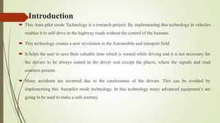 Introduction
 This Auto pilot mode Technology is a research project. By implementing this technology in vehicles
enables it to self-drive in the highway roads without the control of the humans.
 This technology creates a new revolution in the Automobile and transport field.
 It helps the user to save their valuable time which is wasted while driving and it is not necessary for
the drivers to be always seated in the driver seat except the places, where the signals and road
counters present.
 Many accidents are occurred due to the carelessness of the drivers. This can be avoided by
implementing this Autopilot mode technology. In this technology many advanced equipment’s are
going to be used to make a safe journey.
 