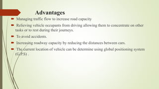Advantages
 Managing traffic flow to increase road capacity
 Relieving vehicle occupants from driving allowing them to concentrate on other
tasks or to rest during their journeys.
 To avoid accidents.
 Increasing roadway capacity by reducing the distances between cars.
 The current location of vehicle can be determine using global positioning system
(G.P.S) .
 