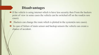 Disadvantages
 If the vehicle is using internet which is have less security then From the hackers
point of view in some cases the vehicle can be switched off on the road(in rare
cases).
 Hackers can change the route which is plotted in the system(in rare cases).
 In case of failure of main sensor and backup sensors the vehicle can create a
chance of accident .
 