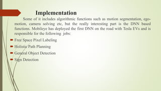 Implementation
Some of it includes algorithmic functions such as motion segmentation, ego-
motion, camera solving etc, but the really interesting part is the DNN based
functions. Mobileye has deployed the first DNN on the road with Tesla EVs and is
responsible for the following jobs:
 Free Space Pixel Labeling
 Holistic Path Planning
 General Object Detection
 Sign Detection
 