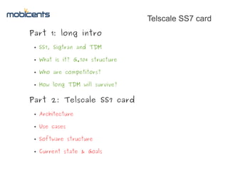 Telscale SS7 card
Part 1: long intro
 ●   SS7, Sigtran and TDM

 ●   What is it? G.704 structure

 ●   Who are competitors?

 ●   How long TDM will survive?


Part 2: Telscale SS7 card
 ●   Architecture

 ●   Use cases

 ●   Software structure

 ●   Current state & Goals
 