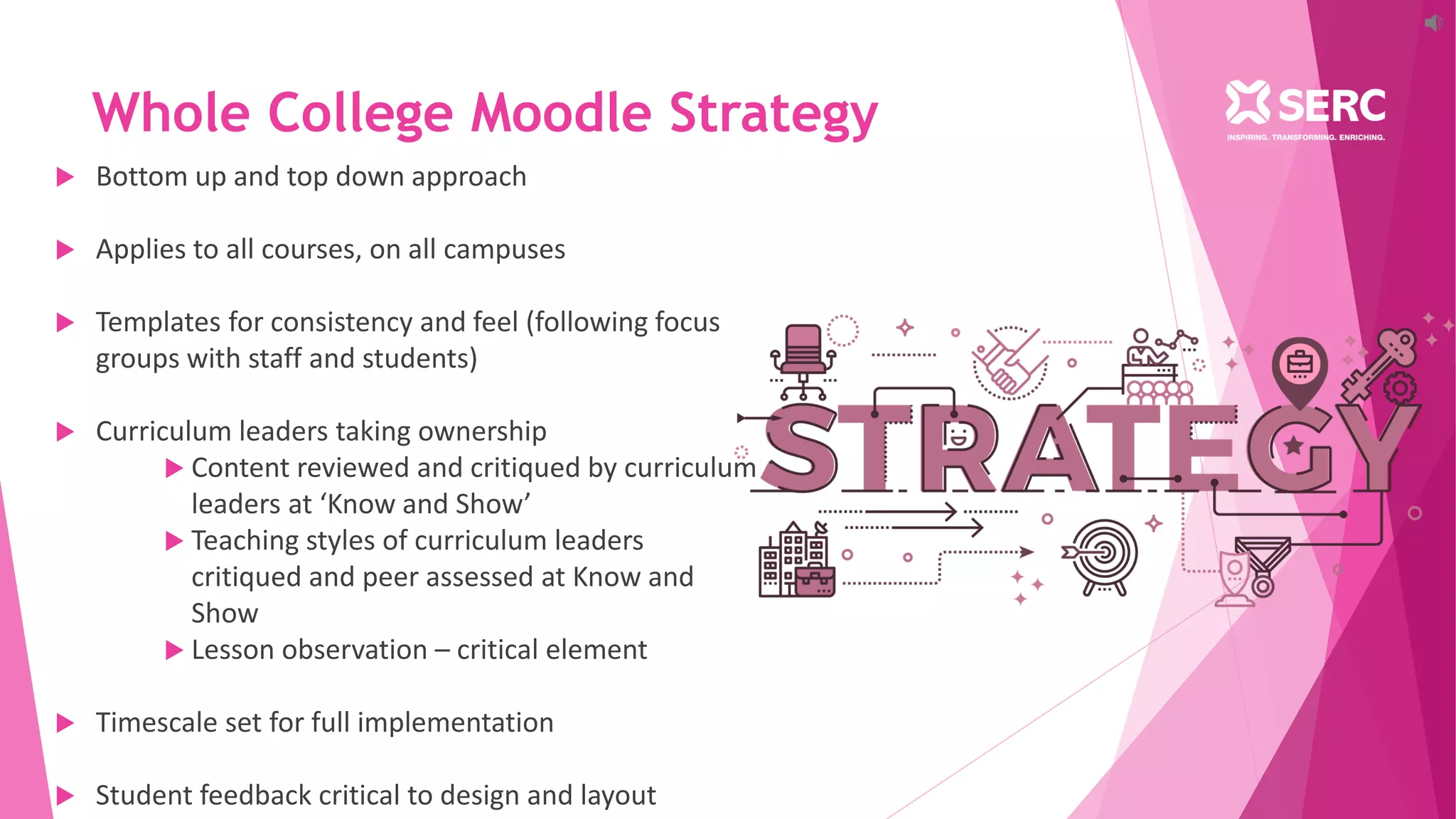 Whole College Moodle Strategy
 Bottom up and top down approach
 Applies to all courses, on all campuses
 Templates for consistency and feel (following focus
groups with staff and students)
 Curriculum leaders taking ownership
 Content reviewed and critiqued by curriculum
leaders at ‘Know and Show’
 Teaching styles of curriculum leaders
critiqued and peer assessed at Know and
Show
 Lesson observation – critical element
 Timescale set for full implementation
 Student feedback critical to design and layout
 
