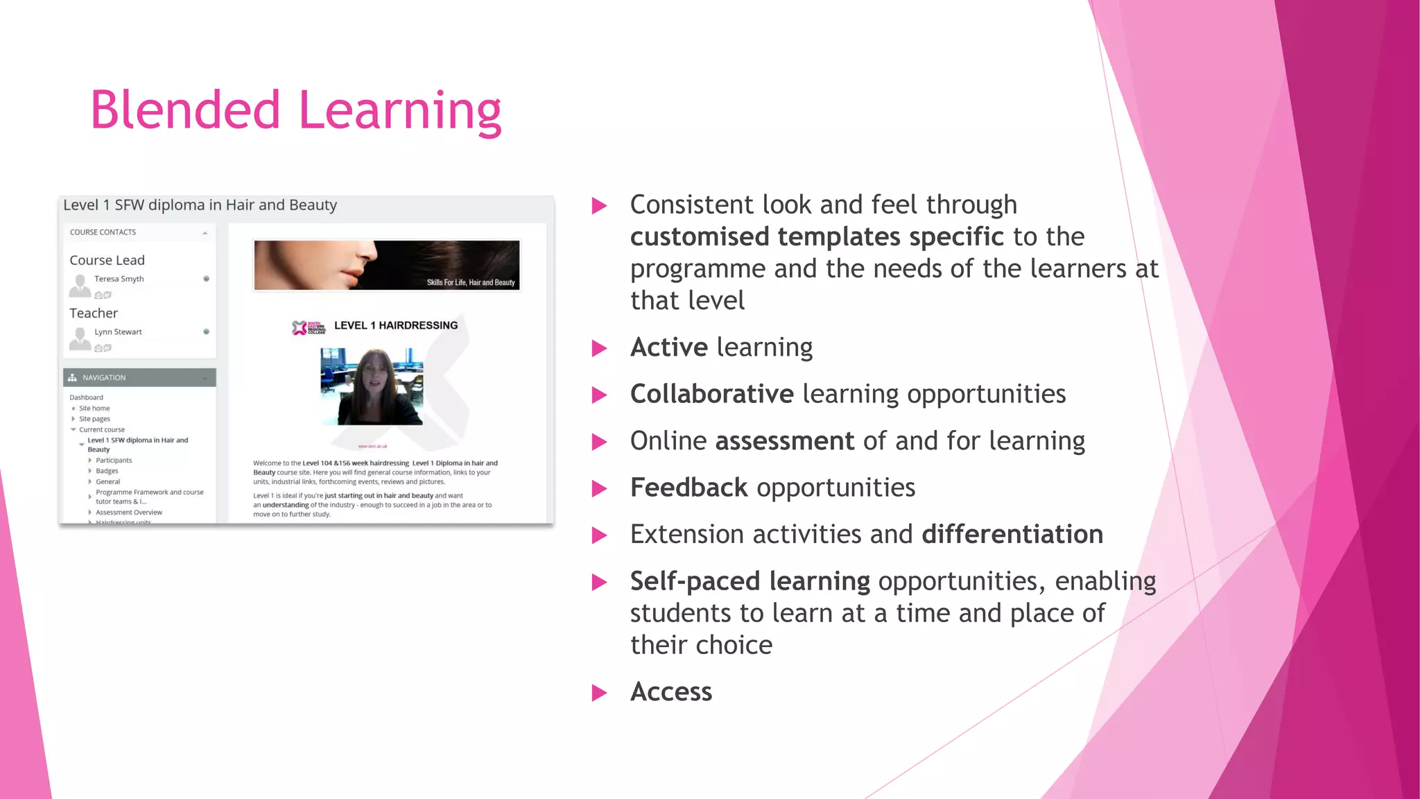  Consistent look and feel through
customised templates specific to the
programme and the needs of the learners at
that level
 Active learning
 Collaborative learning opportunities
 Online assessment of and for learning
 Feedback opportunities
 Extension activities and differentiation
 Self-paced learning opportunities, enabling
students to learn at a time and place of
their choice
 Access
Blended Learning
 