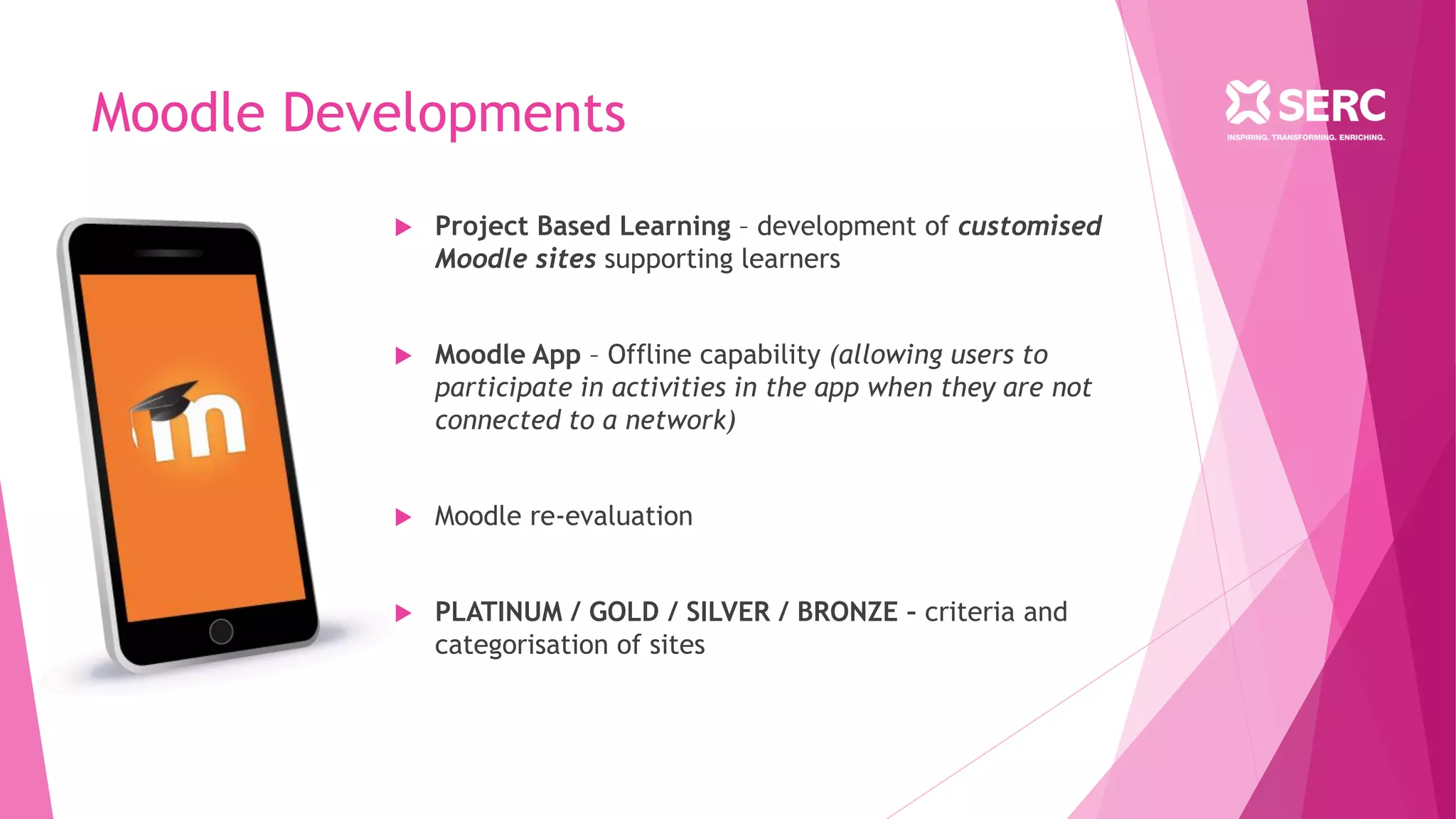 Moodle Developments
 Project Based Learning – development of customised
Moodle sites supporting learners
 Moodle App – Offline capability (allowing users to
participate in activities in the app when they are not
connected to a network)
 Moodle re-evaluation
 PLATINUM / GOLD / SILVER / BRONZE – criteria and
categorisation of sites
 