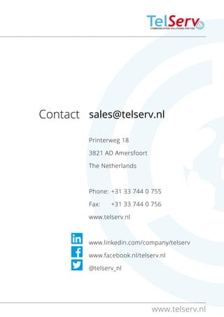 www.telserv.nl 
sales@telserv.nl
Printerweg 18
3821 AD Amersfoort
The Netherlands
Phone:	+31 33 744 0 755
Fax: 	 +31 33 744 0 756  
www.telserv.nl
www.linkedin.com/company/telserv
www.facebook.nl/telserv.nl 
@telserv_nl 
Contact:
 