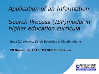 Application of an Information
Search Process (ISP)model in
higher education curricula
Neda Zdravkovic, Sarah Etheridge & Claudia Adams
28 November 2013, TELSIG Conference
 