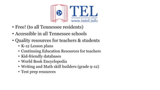• Free! (to all Tennessee residents)
• Accessible in all Tennessee schools
• Quality resources for teachers & students
• K-12 Lesson plans
• Continuing Education Resources for teachers
• Kid-friendly databases
• World Book Encyclopedia
• Writing and Math skill builders (grade 9-12)
• Test prep resources
 