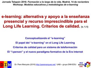 e-learning: alternativa y apoyo a la enseñanza
presencial y recurso imprescindible para el
Long Life Learning. Criterios de calidad. (v. 1.1)
Jornada Telspain 2016: Formación a lo largo de la vida. Madrid, 14 de noviembre
Worksop: Modelos educativos y metodologías de e-learning
Dr. Pere Marquès (2016) http://peremarques.net/ UAB – grupo DIM-EDU
Conceptualizando el “e-learning”
El papel del “e-learning” en el Long Life Learning
Criterios de calidad para un sistema de teleformación
El “i-person” y el nuevo paradigma formativo de la Era internet
 