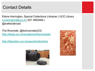 Contact Details
Elaine Harrington, Special Collections Librarian | UCC Library
e.harrington@ucc.ie | 021 4903484 |
@walkerabroad
The Riverside: @theriversideUCC
http://blogs.ucc.ie/wordpress/theriverside/
http://libguides.ucc.ie/specialcollections
 