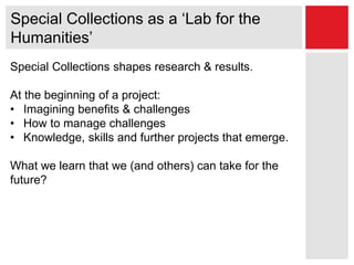 Special Collections as a ‘Lab for the
Humanities’
Special Collections shapes research & results.
At the beginning of a project:
• Imagining benefits & challenges
• How to manage challenges
• Knowledge, skills and further projects that emerge.
What we learn that we (and others) can take for the
future?
 