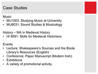 Case Studies
Music
• MU1003: Studying Music at University
• MU6031: Sound Studies & Musicology
History – MA in Medieval History
• HI 6091: Skills for Medieval Historians
Events
• Lecture: Shakespeare’s Sources and the Boole
Library's Resources (English)
• Conference: Paper Manuscript (Modern Irish)
• Exhibitions
• A variety of promotional activity.
 