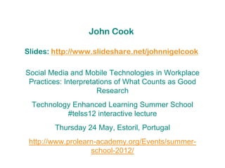 John Cook

Slides: http://www.slideshare.net/johnnigelcook

Social Media and Mobile Technologies in Workplace
 Practices: Interpretations of What Counts as Good
                      Research
 Technology Enhanced Learning Summer School
          #telss12 interactive lecture
        Thursday 24 May, Estoril, Portugal
 http://www.prolearn-academy.org/Events/summer-
                   school-2012/
 