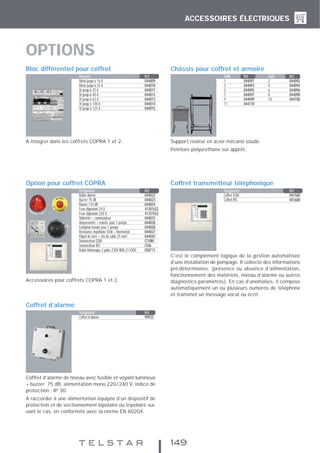 ACCESSOIRES ÉLECTRIQUES
149
A intégrer dans les coffrets COPRA 1 et 2.
Bloc différentiel pour coffret
Support réalisé en acier mécano soudé.
Peinture polyurethane sur apprêt.
Châssis pour coffret et armoire
Accessoires pour coffrets COPRA 1 et 2.
Option pour coffret COPRA
C’est le complément logique de la gestion automatisée
d’une installation de pompage. Il collecte des informations
pré-déterminées, (présence ou absence d’alimentation,
fonctionnement des matériels, niveau d’alarme ou autres
diagnostics paramétrés). En cas d’anomalies, il compose
automatiquement un ou plusieurs numéros de téléphone
et transmet un message vocal ou écrit.
Coffret transmetteur téléphonique
Coffret d’alarme de niveau avec fusible et voyant lumineux
+ buzzer 75 dB, alimentation mono 220/240 V, indice de
protection : IP 30.
A raccorder à une alimentation équipée d’un dispositif de
protection et de sectionnement bipolaire ou tripolaire sui-
vant le cas, en conformité avec la norme EN 60204.
Coffret d’alarme
Intensité Réf.
Mono jusqu’à 16 A 044009
Mono jusqu’à 25 A 044010
Tri jusqu’à 25 A 044011
Tri jusqu’à 40 A 044012
Tri jusqu’à 63 A 044013
Tri jusqu’à 100 A 044014
Tri jusqu’à 125 A 044015
Désignation Réf.
Relais alarme 044022
Buzzer 75 dB 044023
Klaxon 110 dB 044024
Feux clignotant 24 V. 41301LEG
Feux clignotant 230 V. 41337LEG
Voltmètre + commutateur 044033
Ampèremètre + transfo. pour 1 pompe 044030
Compteur horaire pour 1 pompe 044028
Résistance chauffante 55W + thermostat 044037
Piquet de terre + 3m de cable 25 mm2
044042
Transmetteur GSM CT10M
Transmetteur RTC CT06
Relais intrinseque 2 pôles 230V RDN 211000 058711
Désignation Réf.
Coffret GSM 041500
Coffret RTC 041600
Taille Réf. Taille Réf.
1 044091 2 044092
3 044093 4 044094
5 044095 6 044096
7 044097 8 044098
9 044099 10 044100
11 044110
Désignation Réf.
Coffret d’alarme 99933
OPTIONS
 