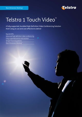 Next Dimension Working™




Telstra 1 Touch Video                                         ™

A fully supported, bundled High Definition Video Conferencing Solution
that’s easy to use and cost-effective to deliver

Key benefits
Advanced high definition video conferencing
Fully supported end-to-end solution
Simple financing options
Next Dimension Working™
 