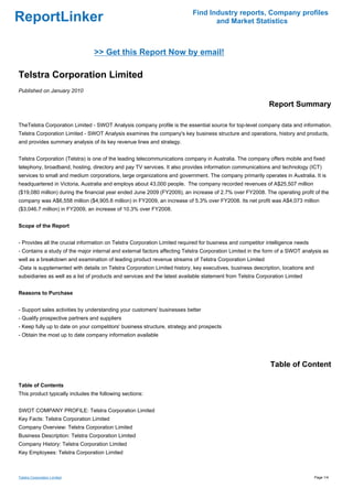 Find Industry reports, Company profiles
ReportLinker                                                                      and Market Statistics



                                 >> Get this Report Now by email!

Telstra Corporation Limited
Published on January 2010

                                                                                                            Report Summary

TheTelstra Corporation Limited - SWOT Analysis company profile is the essential source for top-level company data and information.
Telstra Corporation Limited - SWOT Analysis examines the company's key business structure and operations, history and products,
and provides summary analysis of its key revenue lines and strategy.


Telstra Corporation (Telstra) is one of the leading telecommunications company in Australia. The company offers mobile and fixed
telephony, broadband, hosting, directory and pay TV services. It also provides information communications and technology (ICT)
services to small and medium corporations, large organizations and government. The company primarily operates in Australia. It is
headquartered in Victoria, Australia and employs about 43,000 people. The company recorded revenues of A$25,507 million
($19,080 million) during the financial year ended June 2009 (FY2009), an increase of 2.7% over FY2008. The operating profit of the
company was A$6,558 million ($4,905.6 million) in FY2009, an increase of 5.3% over FY2008. Its net profit was A$4,073 million
($3,046.7 million) in FY2009, an increase of 10.3% over FY2008.


Scope of the Report


- Provides all the crucial information on Telstra Corporation Limited required for business and competitor intelligence needs
- Contains a study of the major internal and external factors affecting Telstra Corporation Limited in the form of a SWOT analysis as
well as a breakdown and examination of leading product revenue streams of Telstra Corporation Limited
-Data is supplemented with details on Telstra Corporation Limited history, key executives, business description, locations and
subsidiaries as well as a list of products and services and the latest available statement from Telstra Corporation Limited


Reasons to Purchase


- Support sales activities by understanding your customers' businesses better
- Qualify prospective partners and suppliers
- Keep fully up to date on your competitors' business structure, strategy and prospects
- Obtain the most up to date company information available




                                                                                                             Table of Content

Table of Contents
This product typically includes the following sections:


SWOT COMPANY PROFILE: Telstra Corporation Limited
Key Facts: Telstra Corporation Limited
Company Overview: Telstra Corporation Limited
Business Description: Telstra Corporation Limited
Company History: Telstra Corporation Limited
Key Employees: Telstra Corporation Limited



Telstra Corporation Limited                                                                                                      Page 1/4
 
