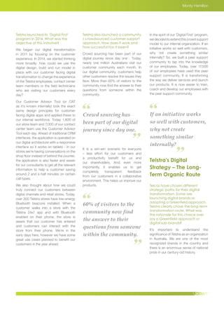 Crowd sourcing has
been part of our digital
journey since day one.
If an initiative works
so well with customers,
why not create
something similar
internally?
60% of visitors to the
community now find
the answer to their
questions from someone
within the community.
Monty Hamilton
Telstra launched its ‘Digital First’
program in 2014. What was the
objective of this initiative?
We began our digital transformation
in 2011 by focusing on the customer
experience. In 2014, we started thinking
more broadly: how could we use the
digital design, build and run model in
place with our customer facing digital
transformation to change the experience
of the Telstra employees, contact center
team members or the field technicians
who are visiting our customers every
day?
Our Customer Advisor Tool (or CAT
as it’s known internally) took the exact
same design principles for customer
facing digital apps and applied these to
our internal workforce. Today 1,800 of
our store team and 7,000 of our contact
center team use the Customer Advisor
Tool each day. Ahead of traditional CRM
interfaces, the application is operated on
our digital architecture with a responsive
interface so it works on tablets - in our
stores we’re having conversations on the
shop floor instead of behind the counter,
the application is also faster and easier
for our consultants to get all the relevant
information to help a customer saving
around 2 and a half minutes on certain
call types.
We also thought about how we could
truly connect our customers between
digital channels and retail stores. Today,
over 300 Telstra stores have low-energy
Bluetooth beacons installed. When a
customer walks into a store with the
Telstra 24x7 app and with Bluetooth
enabled on their phone, the store is
aware that our customer has entered
and customers can interact with the
store from their phone. We’re in the
early days here, however we have some
great use cases planned to benefit our
customers in the year ahead.
Telstra also launched a community
/ crowdsourced customer support
approach. How does it work and
how successful has it been?
Crowd sourcing has been part of our
digital journey since day one . Today,
nearly one million Australians visit our
customer community each month. In
our digital community, customers help
other customers resolve the issues they
face. More than 60% of visitors to the
community now find the answer to their
questions from someone within the
community.
It is a win-win scenario for everyone
– less effort for our customers and
a productivity benefit for us and
our shareholders. And, even more
importantly, it enables us to get
completely transparent feedback
from our customers in a collaborative
environment. This helps us improve our
products.
In the spirit of our ‘Digital First’ program,
we decided to extend this crowd support
model to our internal organization. If an
initiative works so well with customers,
why not create something similar
internally? So, we built a peer support
community to tap into the knowledge
of our employees. Today, over 17,000
of our employees have used this peer
support community. It is transforming
the way we deliver services and launch
our products. It is now easier to train,
coach and develop our employees with
the peer support community.
Telstra’s Digital
Strategy – The Long-
Term Organic Route
Telcos have chosen different
strategic paths for their digital
transformation. Some are
launching digital brands or
adopting a Greenfield approach.
Telstra clearly chose the long-term
transformation route. What was
the rationale for this choice over
say a Greenfield approach or
digital sub-brands?
It’s important to understand the
significance of Telstra as an organization
in Australia. We are one of the most
recognized brands in the country and
there is an enormous sense of national
pride in our century-old history.
 