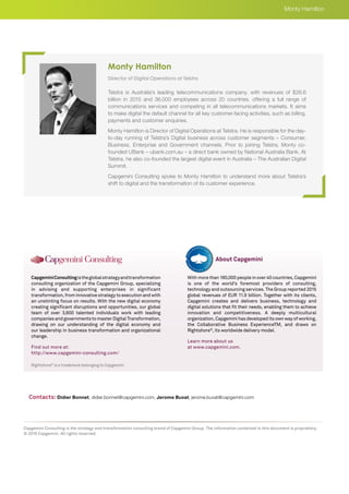 Rightshore®
is a trademark belonging to Capgemini
CapgeminiConsultingistheglobalstrategyandtransformation
consulting organization of the Capgemini Group, specializing
in advising and supporting enterprises in significant
transformation, from innovative strategy to execution and with
an unstinting focus on results. With the new digital economy
creating significant disruptions and opportunities, our global
team of over 3,600 talented individuals work with leading
companies and governments to master Digital Transformation,
drawing on our understanding of the digital economy and
our leadership in business transformation and organizational
change.
Find out more at:
http://www.capgemini-consulting.com/
With more than 180,000 people in over 40 countries, Capgemini
is one of the world’s foremost providers of consulting,
technology and outsourcing services. The Group reported 2015
global revenues of EUR 11.9 billion. Together with its clients,
Capgemini creates and delivers business, technology and
digital solutions that fit their needs, enabling them to achieve
innovation and competitiveness. A deeply multicultural
organization, Capgemini has developed its own way of working,
the Collaborative Business ExperienceTM, and draws on
Rightshore®
, its worldwide delivery model.
Learn more about us
at www.capgemini.com.
About Capgemini
Capgemini Consulting is the strategy and transformation consulting brand of Capgemini Group. The information contained in this document is proprietary.
© 2016 Capgemini. All rights reserved.
Director of Digital Operations at Telstra
Telstra is Australia’s leading telecommunications company, with revenues of $26.6
billion in 2015 and 36,000 employees across 20 countries, offering a full range of
communications services and competing in all telecommunications markets. It aims
to make digital the default channel for all key customer-facing activities, such as billing,
payments and customer enquiries.
Monty Hamilton is Director of Digital Operations at Telstra. He is responsible for the day-
to-day running of Telstra’s Digital business across customer segments – Consumer,
Business, Enterprise and Government channels. Prior to joining Telstra, Monty co-
founded UBank – ubank.com.au – a direct bank owned by National Australia Bank. At
Telstra, he also co-founded the largest digital event in Australia – The Australian Digital
Summit.
Capgemini Consulting spoke to Monty Hamilton to understand more about Telstra’s
shift to digital and the transformation of its customer experience.
Monty Hamilton
Monty Hamilton
Contacts: Didier Bonnet, didier.bonnet@capgemini.com, Jerome Buvat, jerome.buvat@capgemini.com
 