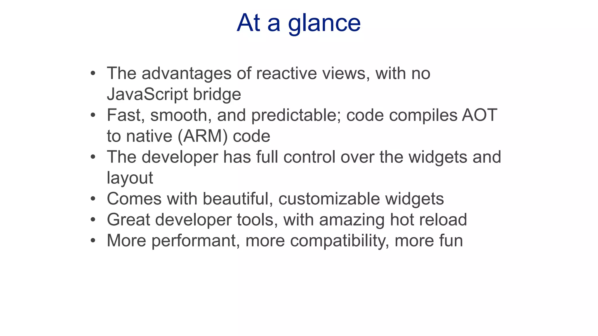 At a glance • The advantages of reactive views, with no JavaScript bridge • Fast, smooth, and predictable; code compiles AOT to native (ARM) code • The developer has full control over the widgets and layout • Comes with beautiful, customizable widgets • Great developer tools, with amazing hot reload • More performant, more compatibility, more fun 