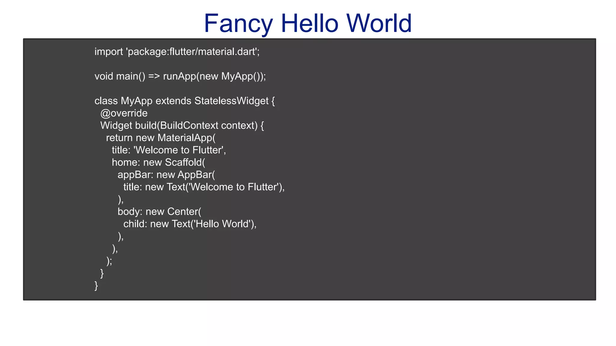 Fancy Hello World import 'package:flutter/material.dart'; void main() => runApp(new MyApp()); class MyApp extends StatelessWidget { @override Widget build(BuildContext context) { return new MaterialApp( title: 'Welcome to Flutter', home: new Scaffold( appBar: new AppBar( title: new Text('Welcome to Flutter'), ), body: new Center( child: new Text('Hello World'), ), ), ); } } 