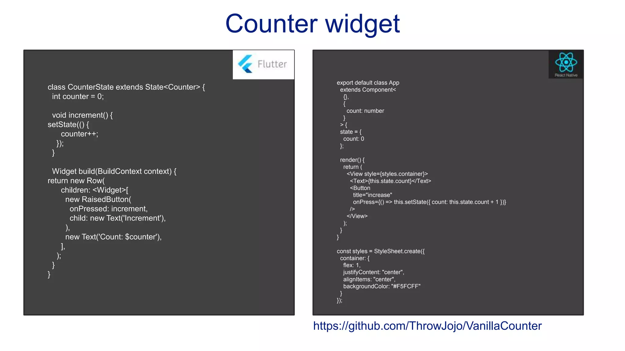 Counter widget class CounterState extends State<Counter> { int counter = 0; void increment() { setState(() { counter++; }); } Widget build(BuildContext context) { return new Row( children: <Widget>[ new RaisedButton( onPressed: increment, child: new Text('Increment'), ), new Text('Count: $counter'), ], ); } } export default class App extends Component< {}, { count: number } > { state = { count: 0 }; render() { return ( <View style={styles.container}> <Text>{this.state.count}</Text> <Button title="increase" onPress={() => this.setState({ count: this.state.count + 1 })} /> </View> ); } } const styles = StyleSheet.create({ container: { flex: 1, justifyContent: "center", alignItems: "center", backgroundColor: "#F5FCFF" } }); https://github.com/ThrowJojo/VanillaCounter 