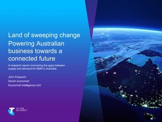 Land of sweeping change
Powering Australian
business towards a
connected future
A research report uncovering the gaps between
supply and demand for M2M in Australia
John Ferguson
Senior economist
Economist Intelligence Unit
 