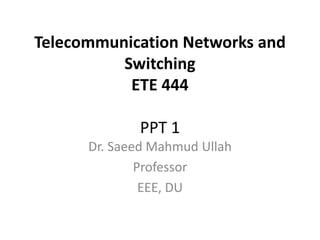 Telecommunication Networks and
Switching
ETE 444
PPT 1
Dr. Saeed Mahmud Ullah
Professor
EEE, DU
 