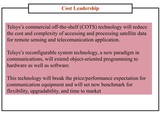 Cost Leadership
Telsys’s commercial off-the-shelf (COTS) technology will reduce
the cost and complexity of accessing and processing satellite data
for remote sensing and telecomunication application.
Telsys’s reconfigurable system technology, a new paradigm in
communications, will extend object-oriented programming to
hardware as well as software.
This technology will break the price/performance expectation for
communication equipment and will set new benchmark for
flexibility, upgradability, and time to market
 