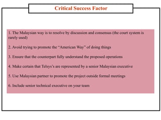 Critical Success Factor
1. The Malaysian way is to resolve by discussion and consensus (the court system is
rarely used)
2. Avoid trying to promote the “American Way” of doing things
3. Ensure that the counterpart fully understand the proposed operations
4. Make certain that Telsys’s are represented by a senior Malaysian executive
5. Use Malaysian partner to promote the project outside formal meetings
6. Include senior technical executive on your team
 