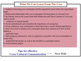 What We Can Learn From The Case
1. Studied or knowing you counterpart and his negotiation team before the negotiation
begin
2. Build solid relationship with your counterpart, but keep them at a formal level
3. Be Patient; look at the issues from both Malaysian and Telsys’s points of view and
work to build
solutions of mutual benefit
4. Avoid confrontation and remember the importance of saving face
5. Never embarrass your counterpart or back them into a corner during negotiations
6. Don’t be averse to asking your counterpart about their opinion as to how to best
address a
particular issue
7. After proposal submission, meet as regularly as possible with your counterparts to
ensure they
understand the project as well as the benefits to counterpart and us
8. Avoid industry jargon
Tips for effective
Cross Cultural Communication Next Slide
 