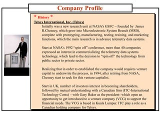 Company Profile
* History *
Telsys International, Inc. (Telsys)
Initially was a new research unit at NASA’s GSFC – founded by James
R.Chesney, which grew into Microelectronic System Branch (MSB),
complete with prototyping, manufacturing, testing, training, and marketing
functions, which the main research is in advance telemetry data systems.
Start at NASA’s 1992 “spin off” conference, more than 40 companies
expressed an interest in commercializing the telemetry data systems
technology, which lead to the decision to “spin off” the technology from
public sector to private sector.
Realizing that in order to established the company would requires venture
capital to underwrite the process, in 1994, after retiring from NASA,
Chesney start to seek for this venture capitalist.
Start in UK, number of investors interest in becoming shareholders,
followed by mutual understanding with a Canadian firm (ITC-International
Technology Conts) – with Gary Baker as the president- which open an
opportunity to get introduced to a venture company (VCG) to support the
financial needs. The VCG is based in Kuala Lumpur. ITC play a role as a
Canadian holding company for Telsys.
 