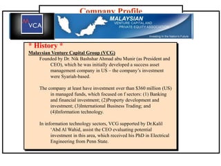 Company Profile
* History *
Malaysian Venture Capital Group (VCG)
Founded by Dr. Nik Bashshar Ahmad abu Munir (as President and
CEO), which he was initially developed a success asset
management company in US – the company’s investment
were Syariah-based.
The company at least have investment over than $360 million (US)
in managed funds, which focused on f sectors: (1) Banking
and financial investment; (2)Property development and
investment; (3)International Business Trading; and
(4)Information technology.
In information technology sectors, VCG supported by Dr.Kalil
‘Abd Al Wahid, assist the CEO evaluating potential
investment in this area, which received his PhD in Electrical
Engineering from Penn State.
 