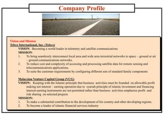 Company Profile
Vision and Mission
Telsys International, Inc. (Telsys)
VISION: Becoming a world leader in telemetry and satellite communications
MISSION:
1. To bring seamlessly interconnect local area and wide area terrestrial networks to space – ground or air
– ground communications networks.
2. To reduce cost and complexity of accessing and processing satellite data for remote sensing and
telecommunications applications.
3. To suite the customer requirements by configuring different sets of standard family components
Malaysian Venture Capital Group (VCG)
VISION: Keeping with the Islamic principle that business activities must be founded on allowable profit
making not interest – earning operation due to syariah principle of islamic investment and financing
interest-earning instruments are not permitted rather than business activities emphasize profit and
risk sharing on selected projects
MISSION:
1. To make a substantial contribution to the development of his country and other developing regions.
2. To become a leader of islamic financial services industry
 