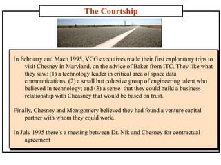 The Courtship
In February and Mach 1995, VCG executives made their first exploratory trips to
visit Chesney in Maryland, on the advice of Baker from ITC. They like what
they saw: (1) a technology leader in critical area of space data
communications; (2) a small but cohesive group of engineering talent who
believed in technology; and (3) a sense that they could build a business
relationship with Cheasney that would be based on trust.
Finally, Chesney and Montgomery believed they had found a venture capital
partner with whom they could work.
In July 1995 there’s a meeting between Dr. Nik and Chesney for contractual
agreement
 