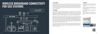 WIRELESS BROADBAND CONNECTIVITY
FOR GAS STATIONS
// CHALLENGE // BENEFITS
// SOLUTION
When it comes to gas stations, the connectivity challenges are many. To begin with, they usu-
ally belong to a chain, so the connectivity model needs to be universal to fit various locations
and environments. Besides, the support of such chains is usually centralized. Hence having
a unified connectivity solution eases up the support procedures and reduces the resources
required for IT support. Also, it makes the time to set up a new station much shorter, simpler,
and more cost-efficient.
RUTX14 router is the central piece of this solution. This first-ever LTE Cat 12 cellular router
in our portfolio enables quick and easy deployment in any situation, even in remote areas.
Opting for wireless cellular connectivity reduces the complexity of the solution, so it takes
significantly less time and installation resources. Cat 12 router can reach speeds up to 600
Mbps, which is enough to serve the varied needs of devices used in similar environments.
Surveillance cameras inside and outside the petrol station, Points of Sale (POS), digital sig-
nage screens require speedy connection, network stability, and broad data bandwidth. These
devices connect to the router via Ethernet cables through five available Gigabit ports avail-
able on RUTX14. Product scanners, tablets, and other wireless devices used for work purpos-
es connect to a private WIFI network for security reasons. There is a separate public Guest
WIFI created for the visitors. A wide selection of VPN services ensures that the most varied
security requirements and preferences are met.
For an even more simplified solution, our TSW100 switch can power up the cameras via PoE.
Compatibility with RMS and various other IoT platforms enables remote accessibility for IT
support teams and various integrators to prevent any downtime and solve issues immedi-
ately and cost-efficiently.
Speedy connection with download speeds
up to 600 Mbps and upload speeds up to
150 Mbps.
Quick and straightforward setup for an all-
in-one solution to connect an ecosystem
of multiple devices.
Multiple WANs and various VPNs to secure
your network.
Remote management and monitoring via
RMS or a variety of third-party IoT plat-
forms.
76
75
 