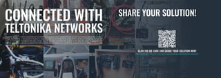 SHARE YOUR SOLUTION!
The world we live in today is connected! IoT and M2M communication have changed the way we work and interact with people and tech-
nology. The creativity of our partners inspires us every day, and we are thrilled to be a part of this revolution! Seeing how the partner-
ships we established throughout the years turned out into the most innovative IoT projects is the fuel that keeps us going forward.
With this catalog, we invite you to explore how Teltonika Networks can elevate your connectivity solutions across six different sectors in the
industry.
CONNECTED WITH
TELTONIKA NETWORKS
SCAN THE QR CODE AND SHARE YOUR SOLUTION NOW!
https://teltonika-networks.com/resources/connected-with-teltonika-networks/
 