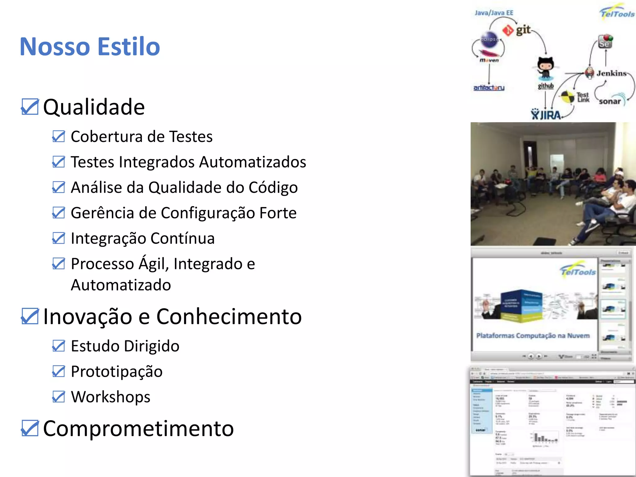 Nosso Estilo
☑Qualidade
☑ Cobertura de Testes
☑ Testes Integrados Automatizados
☑ Análise da Qualidade do Código
☑ Gerência de Configuração Forte
☑ Integração Contínua
☑ Processo Ágil, Integrado e
Automatizado
☑Inovação e Conhecimento
☑ Estudo Dirigido
☑ Prototipação
☑ Workshops
☑Comprometimento