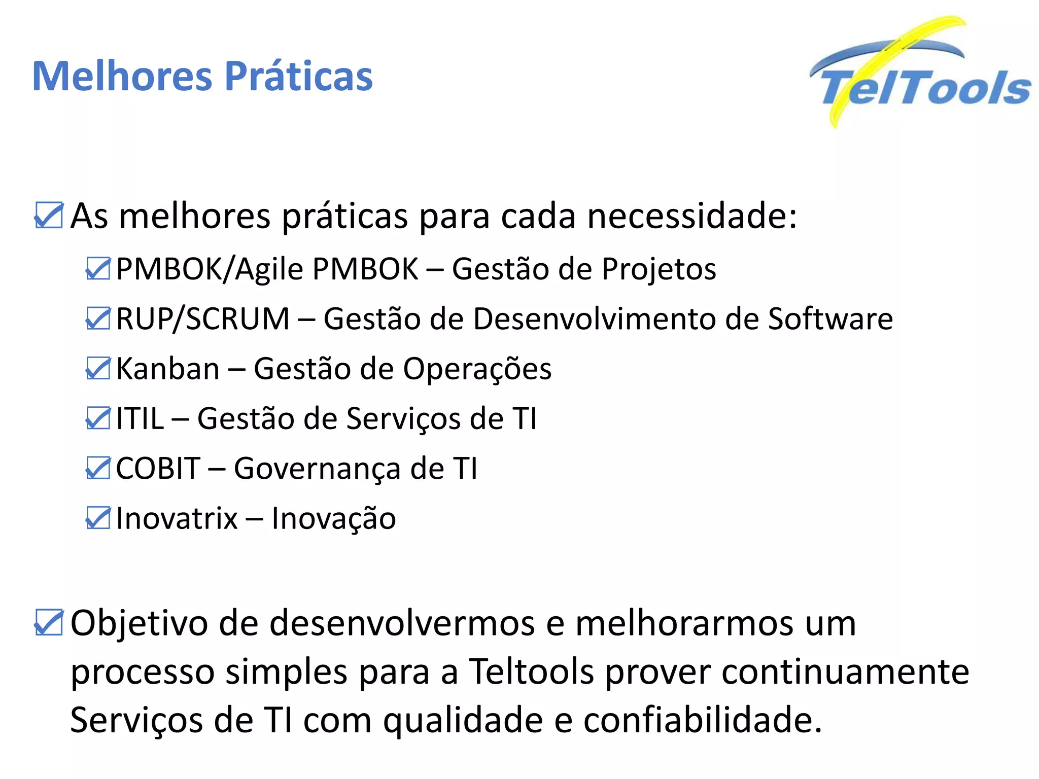 Melhores Práticas
☑As melhores práticas para cada necessidade:
☑PMBOK/Agile PMBOK – Gestão de Projetos
☑RUP/SCRUM – Gestão de Desenvolvimento de Software
☑Kanban – Gestão de Operações
☑ITIL – Gestão de Serviços de TI
☑COBIT – Governança de TI
☑Inovatrix – Inovação
☑Objetivo de desenvolvermos e melhorarmos um
processo simples para a Teltools prover continuamente
Serviços de TI com qualidade e confiabilidade.