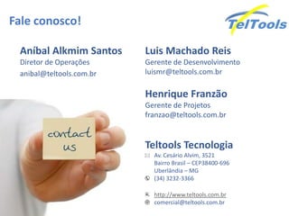Fale conosco!
Teltools Tecnologia
Av. Cesário Alvim, 3521
Bairro Brasil – CEP38400-696
Uberlândia – MG
(34) 3232-3366
http://www.teltools.com.br
comercial@teltools.com.br
Aníbal Alkmim Santos
Diretor de Operações
anibal@teltools.com.br
Henrique Franzão
Gerente de Projetos
franzao@teltools.com.br
Luis Machado Reis
Gerente de Desenvolvimento
luismr@teltools.com.br
 