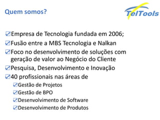 Quem somos?
☑Empresa de Tecnologia fundada em 2006;
☑Fusão entre a MBS Tecnologia e Nalkan
☑Foco no desenvolvimento de soluções com
geração de valor ao Negócio do Cliente
☑Pesquisa, Desenvolvimento e Inovação
☑40 profissionais nas áreas de
☑Gestão de Projetos
☑Gestão de BPO
☑Desenvolvimento de Software
☑Desenvolvimento de Produtos
 