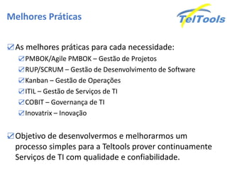 Melhores Práticas
☑As melhores práticas para cada necessidade:
☑PMBOK/Agile PMBOK – Gestão de Projetos
☑RUP/SCRUM – Gestão de Desenvolvimento de Software
☑Kanban – Gestão de Operações
☑ITIL – Gestão de Serviços de TI
☑COBIT – Governança de TI
☑Inovatrix – Inovação
☑Objetivo de desenvolvermos e melhorarmos um
processo simples para a Teltools prover continuamente
Serviços de TI com qualidade e confiabilidade.
 