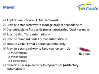Maven
☑ Application Lifecycle (ALM) Framework;
☑ Provide a standard way to manage project dependencies;
☑ Customizable to fit specific project necessities (OLM has many);
☑ Execute Unit Tests automatically;
☑ Execute Standard Code Format automatically;
☑ Execute Code Format Checker automatically;
☑ Provide a standard way to keep version control;
☑ Major Version;
☑ Minor Version;
☑ Build Number.
☑ Generate package delivery to repositories (Artifactory)
automatically.
 